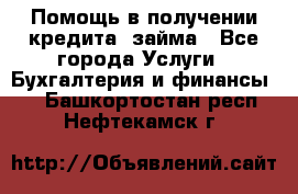 Помощь в получении кредита, займа - Все города Услуги » Бухгалтерия и финансы   . Башкортостан респ.,Нефтекамск г.